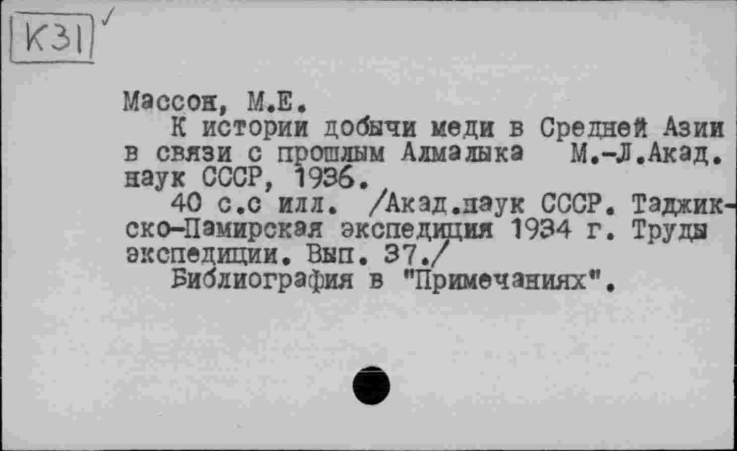 ﻿ИЗ I
Массон, М.Е.
К истории добычи меди в Средней Азии в связи с прошлым Алмалыка М.-Л.Акад, наук СССР, 1936.
40 с.с илл. /Акад.наук СССР. Таджик ско-Памирская экспедиция 1934 г. Труды экспедиции. Вып. 37./
Библиография в ’’Примечаниях”.